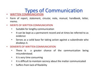 Types of Communication
• WRITTEN COMMUNICATION
• Form of report, statement, circular, note, manual, handbook, letter,
memo.
• MERITS OF WRITTEN COMMUNICATION
• Suitable for lengthy communication
• It can be kept as a permanent record and at times be referred to as
evidence
• Serves as a solid base for taking action against a subordinate who
disobeys it.
• DEMERITS OF WRITTEN COMMUNICATION
• There is a greater chance of the communication being
misunderstood.
• It is very time consuming
• It is difficult to maintain secrecy about the matter communicated
• Suffers from lack of flexibility
 