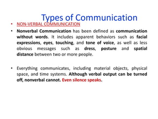 Types of Communication
• NON-VERBAL COMMUNICATION
• Nonverbal Communication has been defined as communication
without words. It includes apparent behaviors such as facial
expressions, eyes, touching, and tone of voice, as well as less
obvious messages such as dress, posture and spatial
distance between two or more people.
• Everything communicates, including material objects, physical
space, and time systems. Although verbal output can be turned
off, nonverbal cannot. Even silence speaks.
 