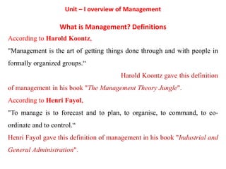Unit – I overview of Management
What is Management? Definitions
According to Harold Koontz,
"Management is the art of getting things done through and with people in
formally organized groups.“
Harold Koontz gave this definition
of management in his book "The Management Theory Jungle".
According to Henri Fayol,
"To manage is to forecast and to plan, to organise, to command, to co-
ordinate and to control.“
Henri Fayol gave this definition of management in his book "Industrial and
General Administration".
 