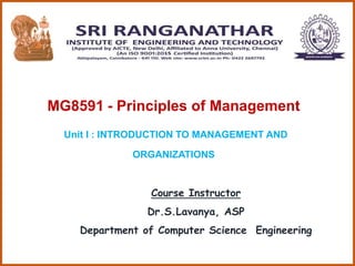 MG8591 - Principles of Management
Unit I : INTRODUCTION TO MANAGEMENT AND
ORGANIZATIONS
Course Instructor
Dr.S.Lavanya, AS...