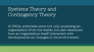 Systems Theory and
Contingency Theory
In 1960s, scientists were not only analyzing an
organization from the inside, but al...
