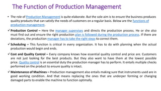 The Function of Production Management
• The role of Production Management is quite elaborate. But the sole aim is to ensure the business produces
quality products that can satisfy the needs of customers on a regular basis. Below are the functions of
production management.
Production Control – Here the manager supervises and directs the production process. He or she also
must find out and ensure the right production plan is followed during the production process. If there are
deviations, the production manager has to take the right steps to correct them.
Scheduling – This function is critical in every organization. It has to do with planning when the actual
production would begin and ends.
Cost and Quality Control – Every company knows how essential quality control and price are. Customers
are not just looking for the best products. But they also want to have them at the lowest possible
price. Quality control is an essential duty the production manager has to perform. It entails multiple checks
performed on the product to ensure quality is intact.
Maintenance of Machines – Production management also entails making sure that instruments used are in
good working condition. And that means replacing the ones that are underper forming or changing
damaged parts to enable the machine to function optimally.
 