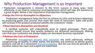 Why Production Management is so Important
• Production management is relevant to the firm’s success in many ways. Used
efficiently, it can lead to numerous accomplishments which will take the business to
a great height. Below is the importance of production management.
Helps the Firm to Accomplish its Objectives
Production management helps the firm to achieve its sales and business objectives
by producing goods and services that meet the need of consumers. Sales and profit
will increase if the product produced satisfies the customers’ needs.
Boost Business Reputation and Goodwill
A satisfied customer will undoubtedly want to repeat patronage. That’s why
businesses should ensure that quality products are delivered continuously. Making
sure that your customers are always happy can also boost business reputation.
Reduces the Cost of Production
Production management ensures that resources are used judiciously, without
compromising on quality. In other words, the business will continue to deliver quality
products and sell at a convenient price to customers. But this can only be possible in a
situation where the input and output are maximized.
 