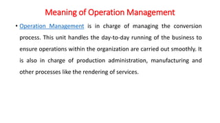 Meaning of Operation Management
• Operation Management is in charge of managing the conversion
process. This unit handles the day-to-day running of the business to
ensure operations within the organization are carried out smoothly. It
is also in charge of production administration, manufacturing and
other processes like the rendering of services.
 