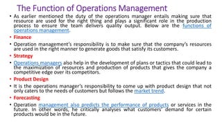 The Function of Operations Management
• As earlier mentioned the duty of the operations manager entails making sure that
resource are used for the right thing and plays a significant role in the production
process to ensure the team delivers quality output. Below are the functions of
operations management.
• Finance
• Operation management’s responsibility is to make sure that the company’s resources
are used in the right manner to generate goods that satisfy its customers.
• Strategy
• Operations managers also help in the development of plans or tactics that could lead to
the maximization of resources and production of products that gives the company a
competitive edge over its competitors.
• Product Design
• It is the operations manager’s responsibility to come up with product design that not
only caters to the needs of customers but follows the market trend.
• Forecasting
• Operation management also predicts the performance of products or services in the
future. In other words, he critically analyses what customers’ demand for certain
products would be in the future.
 