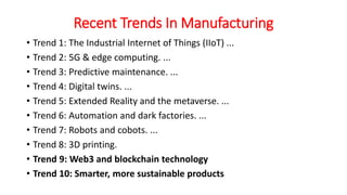 Recent Trends In Manufacturing
• Trend 1: The Industrial Internet of Things (IIoT) ...
• Trend 2: 5G & edge computing. ...
• Trend 3: Predictive maintenance. ...
• Trend 4: Digital twins. ...
• Trend 5: Extended Reality and the metaverse. ...
• Trend 6: Automation and dark factories. ...
• Trend 7: Robots and cobots. ...
• Trend 8: 3D printing.
• Trend 9: Web3 and blockchain technology
• Trend 10: Smarter, more sustainable products
 