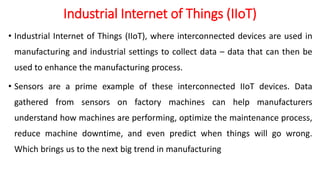 Industrial Internet of Things (IIoT)
• Industrial Internet of Things (IIoT), where interconnected devices are used in
manufacturing and industrial settings to collect data – data that can then be
used to enhance the manufacturing process.
• Sensors are a prime example of these interconnected IIoT devices. Data
gathered from sensors on factory machines can help manufacturers
understand how machines are performing, optimize the maintenance process,
reduce machine downtime, and even predict when things will go wrong.
Which brings us to the next big trend in manufacturing
 