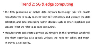 Trend 2: 5G & edge computing
• The fifth generation of mobile data network technology (5G) will enable
manufacturers to easily connect their IIoT technology and leverage the data
collection and data processing within devices such as smart machines and
sensors (what we refer to as edge computing).
• Manufacturers can create a private 5G network on their premises which will
give them superfast data speeds without the need for cables and much-
improved data security.
 
