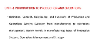 UNIT -1 INTRODUCTION TO PRODUCTION AND OPERATIONS
• Definition, Concept, Significance, and Functions of Production and
Operations System; Evolution from manufacturing to operations
management; Recent trends in manufacturing; Types of Production
Systems; Operations Management and Strategy
 