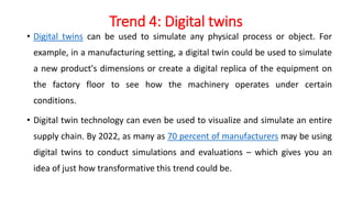 Trend 4: Digital twins
• Digital twins can be used to simulate any physical process or object. For
example, in a manufacturing setting, a digital twin could be used to simulate
a new product's dimensions or create a digital replica of the equipment on
the factory floor to see how the machinery operates under certain
conditions.
• Digital twin technology can even be used to visualize and simulate an entire
supply chain. By 2022, as many as 70 percent of manufacturers may be using
digital twins to conduct simulations and evaluations – which gives you an
idea of just how transformative this trend could be.
 