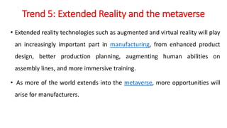 Trend 5: Extended Reality and the metaverse
• Extended reality technologies such as augmented and virtual reality will play
an increasingly important part in manufacturing, from enhanced product
design, better production planning, augmenting human abilities on
assembly lines, and more immersive training.
• As more of the world extends into the metaverse, more opportunities will
arise for manufacturers.
 