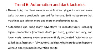 Trend 6: Automation and dark factories
• Thanks to AI, machines are now capable of carrying out more and more
tasks that were previously reserved for humans. So it makes sense that
machines can take on more and more manufacturing tasks.
• Automation can bring many advantages to manufacturers, including
higher productivity (machines don’t get tired), greater accuracy, and
lower costs. We may even see more entirely automated factories or so-
called dark factories – fully automated sites where production happens
without direct human intervention on site.
 