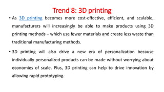 Trend 8: 3D printing
• As 3D printing becomes more cost-effective, efficient, and scalable,
manufacturers will increasingly be able to make products using 3D
printing methods – which use fewer materials and create less waste than
traditional manufacturing methods.
• 3D printing will also drive a new era of personalization because
individually personalized products can be made without worrying about
economies of scale. Plus, 3D printing can help to drive innovation by
allowing rapid prototyping.
 
