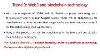Trend 9: Web3 and blockchain technology
• With the emergence of Web3 and distributed computing technology such
as blockchains and NFTs (non-fungible tokens), there will be opportunities for
manufacturers to better monitor their supply chains and even automate many of
the transactions along their supply chains.
• Many of the products that will be manufactured in the future will be sold with
their NFT digital certificates.
Non -fungible token (NFT) is a digital identifier, similar to a certificate of ownership,
that represents a digital or physical asset.
 