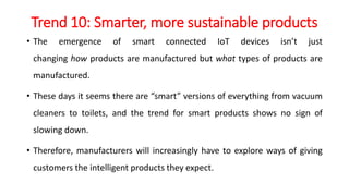 Trend 10: Smarter, more sustainable products
• The emergence of smart connected IoT devices isn’t just
changing how products are manufactured but what types of products are
manufactured.
• These days it seems there are “smart” versions of everything from vacuum
cleaners to toilets, and the trend for smart products shows no sign of
slowing down.
• Therefore, manufacturers will increasingly have to explore ways of giving
customers the intelligent products they expect.
 