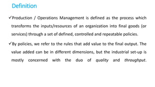 Definition
Production / Operations Management is defined as the process which
transforms the inputs/resources of an organization into final goods (or
services) through a set of defined, controlled and repeatable policies.
By policies, we refer to the rules that add value to the final output. The
value added can be in different dimensions, but the industrial set-up is
mostly concerned with the duo of quality and throughput.
 