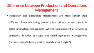 Difference between Production and Operations
Management
• Production and operations management are more similar than
different: if manufacturing products is a prime concern then it is
called production management, whereas management of services is
somewhat broader in scope and called operations management
(because manufacturing services sounds absurd, right?).
 
