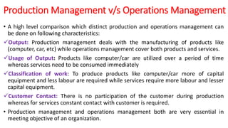 Production Management v/s Operations Management
• A high level comparison which distinct production and operations management can
be done on following characteristics:
Output: Production management deals with the manufacturing of products like
(computer, car, etc) while operations management cover both products and services.
Usage of Output: Products like computer/car are utilized over a period of time
whereas services need to be consumed immediately
Classification of work: To produce products like computer/car more of capital
equipment and less labour are required while services require more labour and lesser
capital equipment.
Customer Contact: There is no participation of the customer during production
whereas for services constant contact with customer is required.
• Production management and operations management both are very essential in
meeting objective of an organization.
 