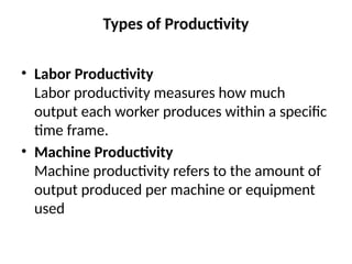 Types of Productivity
• Labor Productivity
Labor productivity measures how much
output each worker produces within a specific
time frame.
• Machine Productivity
Machine productivity refers to the amount of
output produced per machine or equipment
used
 