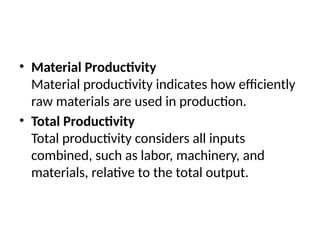 • Material Productivity
Material productivity indicates how efficiently
raw materials are used in production.
• Total Productivity
Total productivity considers all inputs
combined, such as labor, machinery, and
materials, relative to the total output.
 