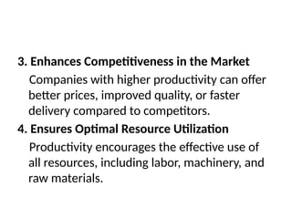 3. Enhances Competitiveness in the Market
Companies with higher productivity can offer
better prices, improved quality, or faster
delivery compared to competitors.
4. Ensures Optimal Resource Utilization
Productivity encourages the effective use of
all resources, including labor, machinery, and
raw materials.
 