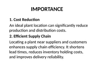 IMPORTANCE
1. Cost Reduction
An ideal plant location can significantly reduce
production and distribution costs.
2. Efficient Supply Chain
Locating a plant near suppliers and customers
enhances supply chain efficiency. It shortens
lead times, reduces inventory holding costs,
and improves delivery reliability.
 
