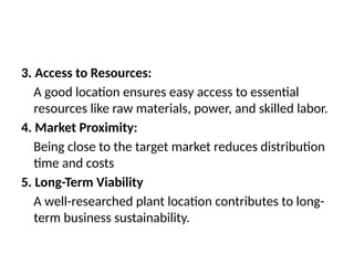 3. Access to Resources:
A good location ensures easy access to essential
resources like raw materials, power, and skilled labor.
4. Market Proximity:
Being close to the target market reduces distribution
time and costs
5. Long-Term Viability
A well-researched plant location contributes to long-
term business sustainability.
 