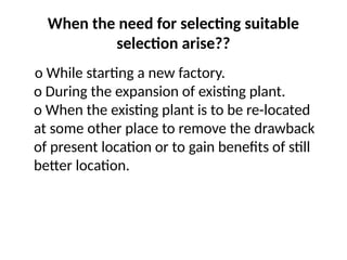 When the need for selecting suitable
selection arise??
o While starting a new factory.
o During the expansion of existing plant.
o When the existing plant is to be re-located
at some other place to remove the drawback
of present location or to gain benefits of still
better location.
 