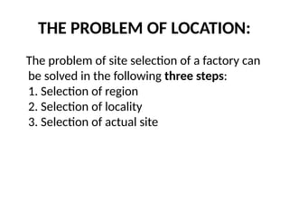 THE PROBLEM OF LOCATION:
The problem of site selection of a factory can
be solved in the following three steps:
1. Selection of region
2. Selection of locality
3. Selection of actual site
 