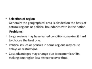 • Selection of region
Generally the geographical area is divided on the basis of
natural regions or political boundaries with in the nation.
Problems:
• Large regions may have varied conditions, making it hard
to choose the best one.
• Political issues or policies in some regions may cause
delays or restrictions.
• Cost advantages may change due to economic shifts,
making one region less attractive over time.
 