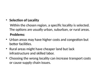 • Selection of Locality
Within the chosen region, a specific locality is selected.
The options are usually urban, suburban, or rural areas.
Problems:
• Urban areas may have higher costs and congestion but
better facilities.
• Rural areas might have cheaper land but lack
infrastructure and skilled labor.
• Choosing the wrong locality can increase transport costs
or cause supply chain issues.
 