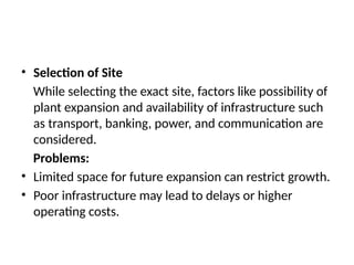 • Selection of Site
While selecting the exact site, factors like possibility of
plant expansion and availability of infrastructure such
as transport, banking, power, and communication are
considered.
Problems:
• Limited space for future expansion can restrict growth.
• Poor infrastructure may lead to delays or higher
operating costs.
 