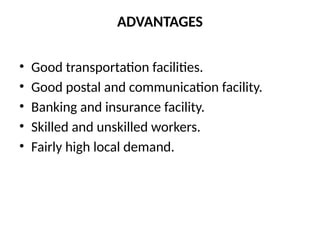 ADVANTAGES
• Good transportation facilities.
• Good postal and communication facility.
• Banking and insurance facility.
• Skilled and unskilled workers.
• Fairly high local demand.
 