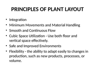 PRINCIPLES OF PLANT LAYOUT
• Integration
• Minimum Movements and Material Handling
• Smooth and Continuous Flow
• Cubic Space Utilization - Use both floor and
vertical space effectively.
• Safe and Improved Environments
• Flexibility - the ability to adapt easily to changes in
production, such as new products, processes, or
volume.
 