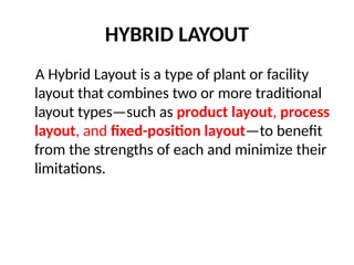 HYBRID LAYOUT
A Hybrid Layout is a type of plant or facility
layout that combines two or more traditional
layout types—such as product layout, process
layout, and fixed-position layout—to benefit
from the strengths of each and minimize their
limitations.
 