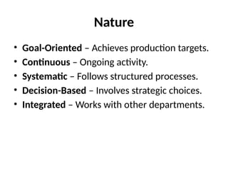 Nature
• Goal-Oriented – Achieves production targets.
• Continuous – Ongoing activity.
• Systematic – Follows structured processes.
• Decision-Based – Involves strategic choices.
• Integrated – Works with other departments.
 