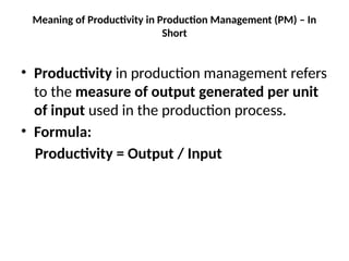 Meaning of Productivity in Production Management (PM) – In
Short
• Productivity in production management refers
to the measure of output generated per unit
of input used in the production process.
• Formula:
Productivity = Output / Input
 