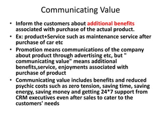 Communicating Value
• Inform the customers about additional benefits
associated with purchase of the actual product.
• Ex: product+Service such as maintenance service after
purchase of car etc
• Promotion means communications of the company
about product through advertising etc, but "
communicating value" means additional
benefits,service, enjoyments associated with
purchase of product
• Communicating value includes benefits and reduced
psychic costs such as zero tension, saving time, saving
energy, saving money and getting 24*7 support from
CRM executives even after sales to cater to the
customers' needs
 