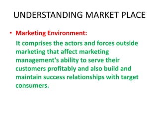 UNDERSTANDING MARKET PLACE
• Marketing Environment:
It comprises the actors and forces outside
marketing that affect marketing
management's ability to serve their
customers profitably and also build and
maintain success relationships with target
consumers.
 