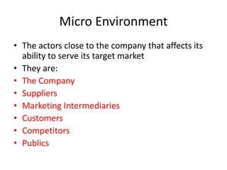 Micro Environment
• The actors close to the company that affects its
ability to serve its target market
• They are:
• The Company
• Suppliers
• Marketing Intermediaries
• Customers
• Competitors
• Publics
 