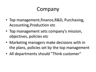 Company
• Top management,finance,R&D, Purchasing,
Accounting,Production etc
• Top management sets company's mission,
objectives, policies etc
• Marketing managers make decisions with in
the plans, policies set by the top management
• All departments should "Think customer"
 