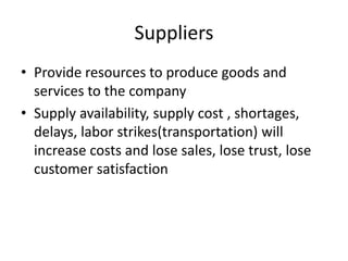 Suppliers
• Provide resources to produce goods and
services to the company
• Supply availability, supply cost , shortages,
delays, labor strikes(transportation) will
increase costs and lose sales, lose trust, lose
customer satisfaction
 