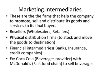 Marketing Intermediaries
• These are the the firms that help the company
to promote, sell and distribute its goods and
services to its final buyers
• Resellers (Wholesalers, Retailers)
• Physical distribution firms (to stock and move
the goods to destination)
• Financial intermediaries( Banks, Insurance,
credit companies)
• Ex: Coca Cola (Beverages provider) with
McDonald's (Fast food chain) to sell beverages
 