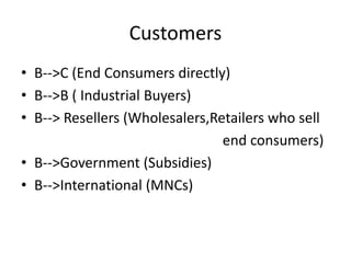 Customers
• B-->C (End Consumers directly)
• B-->B ( Industrial Buyers)
• B--> Resellers (Wholesalers,Retailers who sell
end consumers)
• B-->Government (Subsidies)
• B-->International (MNCs)
 