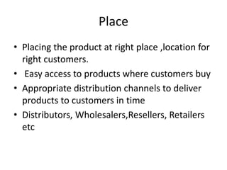 Place
• Placing the product at right place ,location for
right customers.
• Easy access to products where customers buy
• Appropriate distribution channels to deliver
products to customers in time
• Distributors, Wholesalers,Resellers, Retailers
etc
 