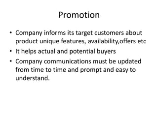 Promotion
• Company informs its target customers about
product unique features, availability,offers etc
• It helps actual and potential buyers
• Company communications must be updated
from time to time and prompt and easy to
understand.
 