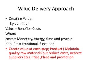 Value Delivery Approach
• Creating Value:
By definition,
Value = Benefits- Costs
Where
costs = Monetary, energy, time and psychic
Benefits = Emotional, functional
• Create value at each step; Product ( Maintain
quality raw materials but reduce costs, nearest
suppliers etc), Price ,Place and promotion
 