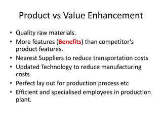 Product vs Value Enhancement
• Quality raw materials.
• More features (Benefits) than competitor's
product features.
• Nearest Suppliers to reduce transportation costs
• Updated Technology to reduce manufacturing
costs
• Perfect lay out for production process etc
• Efficient and specialised employees in production
plant.
 