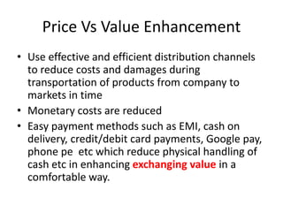 Price Vs Value Enhancement
• Use effective and efficient distribution channels
to reduce costs and damages during
transportation of products from company to
markets in time
• Monetary costs are reduced
• Easy payment methods such as EMI, cash on
delivery, credit/debit card payments, Google pay,
phone pe etc which reduce physical handling of
cash etc in enhancing exchanging value in a
comfortable way.
 