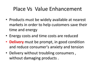 Place Vs Value Enhancement
• Products must be widely available at nearest
markets in order to help customers save their
time and energy
• Energy costs and time costs are reduced
• Delivery must be prompt, in good condition
and reduce consumer's anxiety and tension
• Delivery without troubling consumers ,
without damaging products .
 